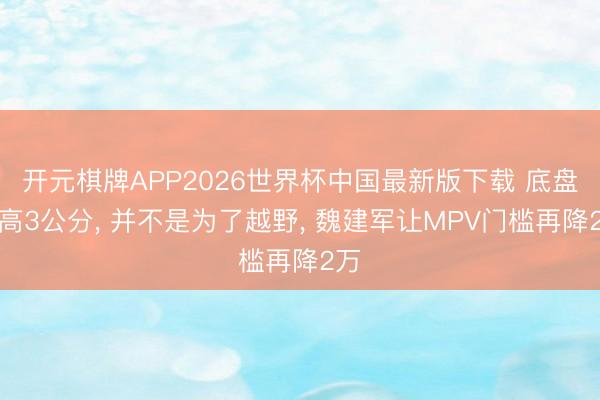 开元棋牌APP2026世界杯中国最新版下载 底盘举高3公分， 并不是为了越野， 魏建军让MPV门槛再降2万