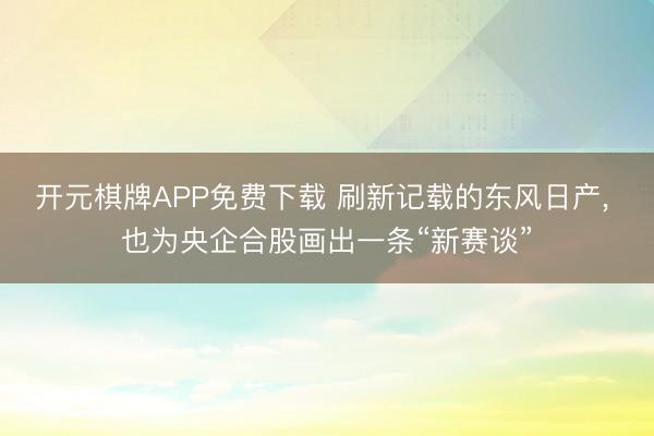 开元棋牌APP免费下载 刷新记载的东风日产, 也为央企合股画出一条“新赛谈”