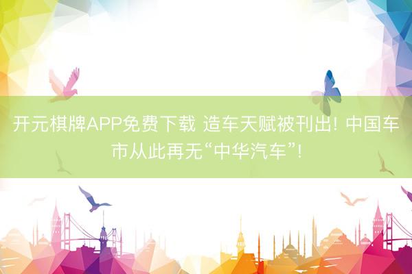 开元棋牌APP免费下载 造车天赋被刊出! 中国车市从此再无“中华汽车”!